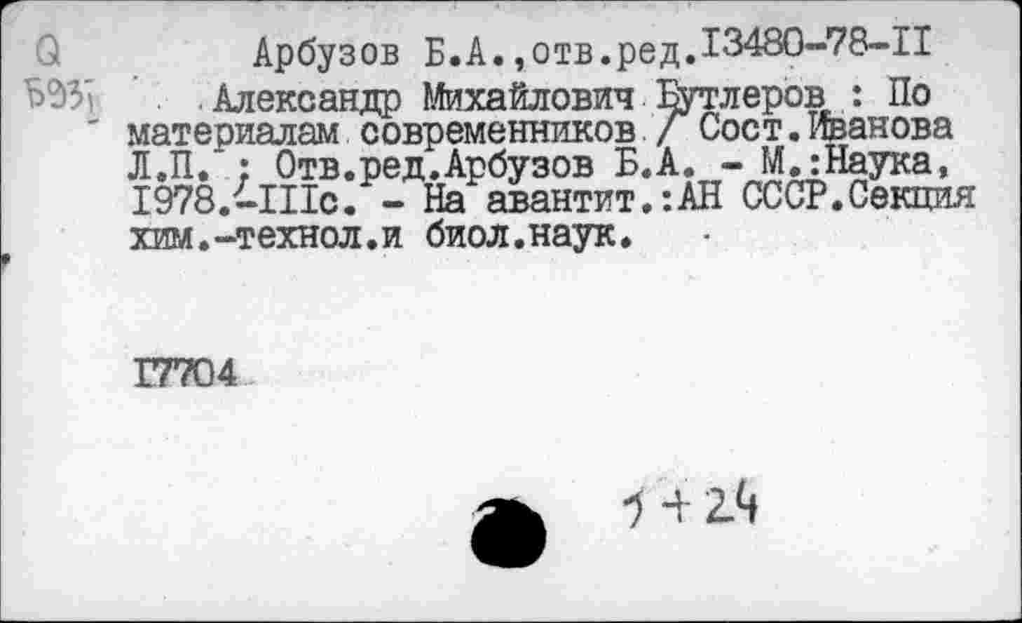 ﻿Арбузов Б.А. ,отв.редД348О-78-П .Александр Михайлович Бутлеров> : По материалам современников / Сост. Иванова Л.П. : Отв.ред.Арбузов Б.А. - М.:Наука, 1978.-Шс. - На авантит.:АН СССР.Секция хим.-технол.и биол.наук.
17704